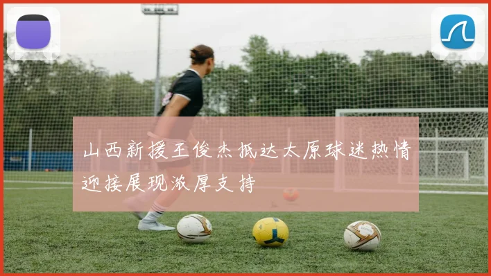 山西新援王俊杰抵达太原球迷热情迎接展现浓厚支持