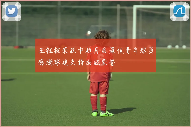 王钰栋荣获中超月度最佳青年球员感谢球迷支持成就荣誉
