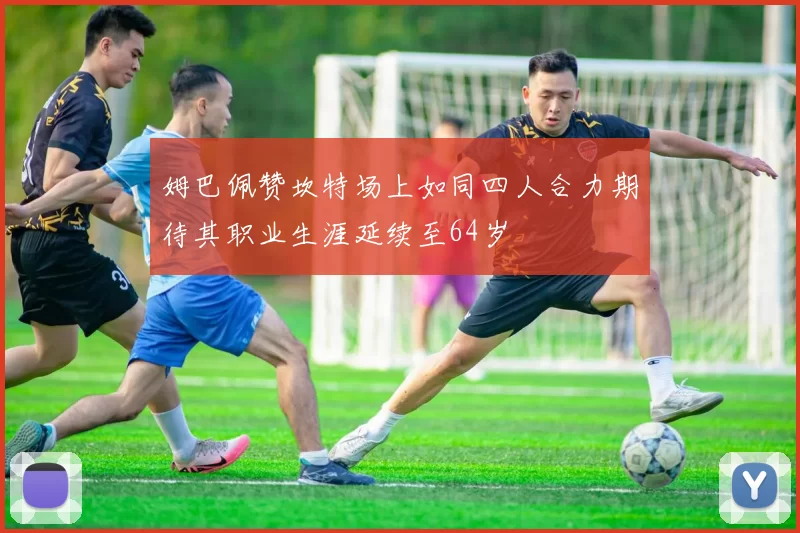 姆巴佩赞坎特场上如同四人合力期待其职业生涯延续至64岁