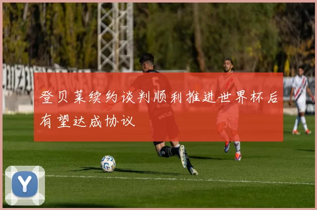 登贝莱续约谈判顺利推进世界杯后有望达成协议
