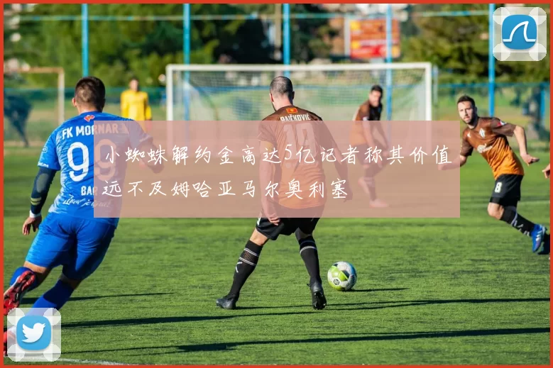 小蜘蛛解约金高达5亿记者称其价值远不及姆哈亚马尔奥利塞