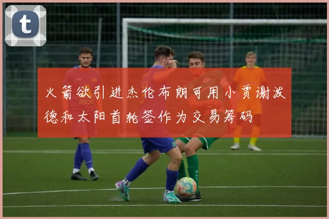 火箭欲引进杰伦布朗可用小贾谢泼德和太阳首轮签作为交易筹码