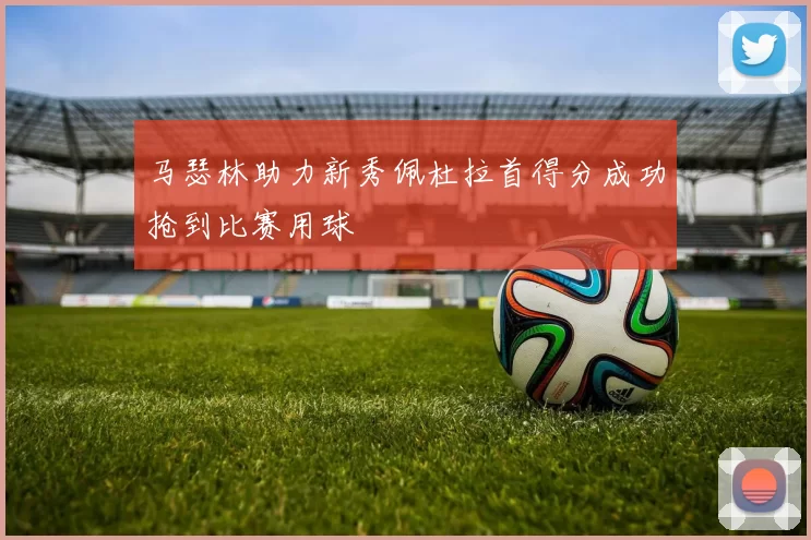 马瑟林助力新秀佩杜拉首得分成功抢到比赛用球