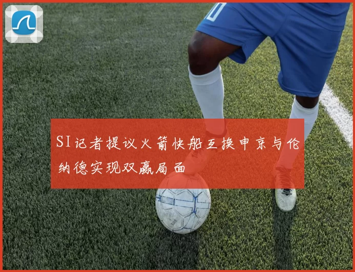 SI记者提议火箭快船互换申京与伦纳德实现双赢局面