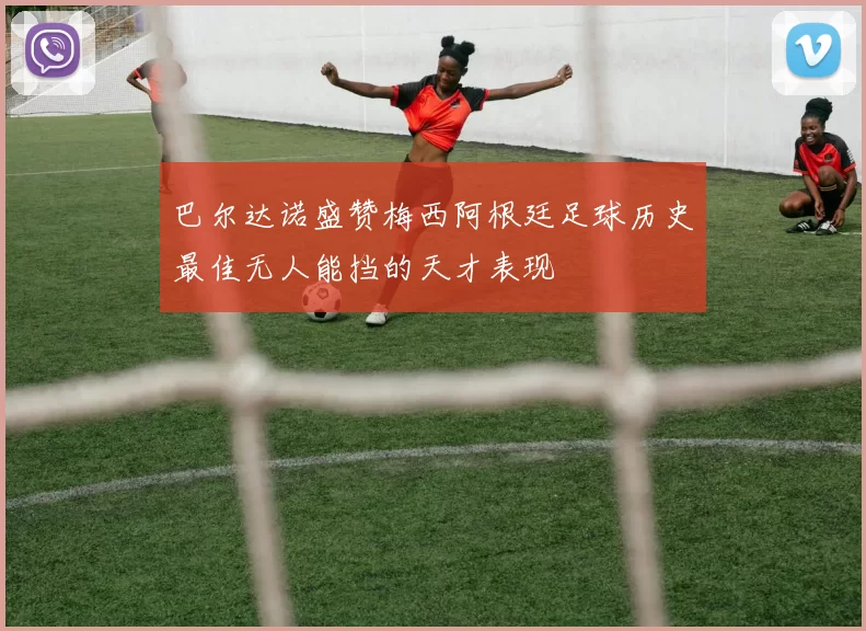 巴尔达诺盛赞梅西阿根廷足球历史最佳无人能挡的天才表现