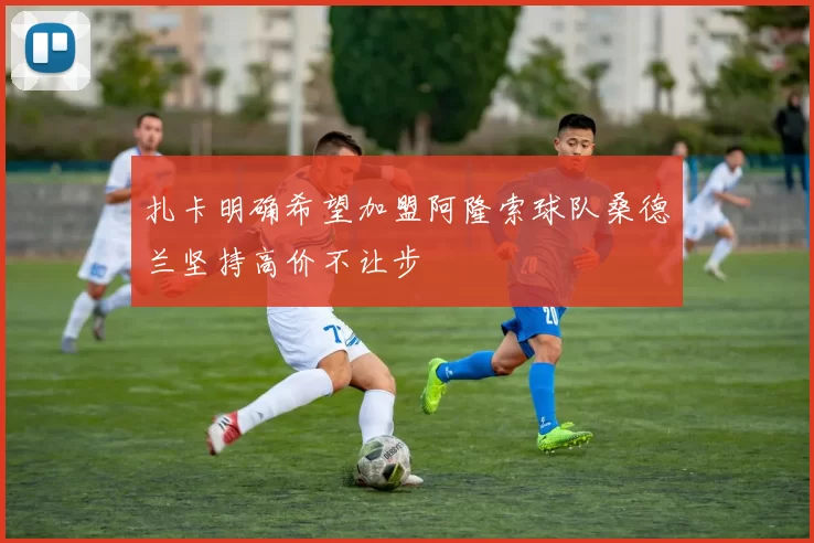 扎卡明确希望加盟阿隆索球队桑德兰坚持高价不让步