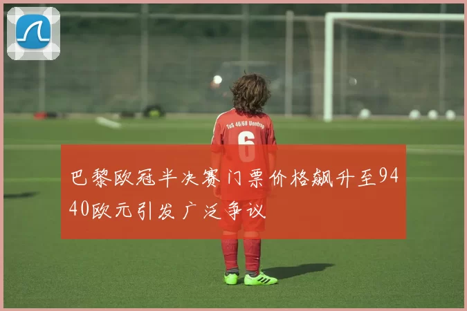 巴黎欧冠半决赛门票价格飙升至9440欧元引发广泛争议