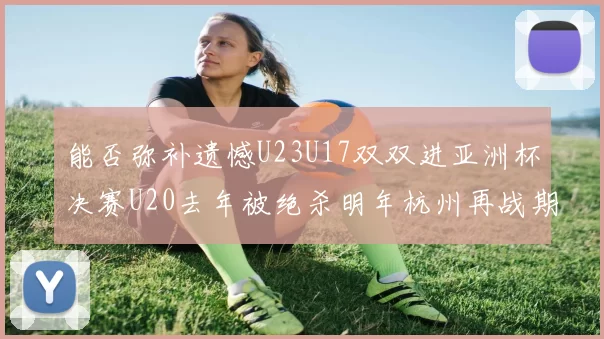 能否弥补遗憾U23U17双双进亚洲杯决赛U20去年被绝杀明年杭州再战期待辉煌