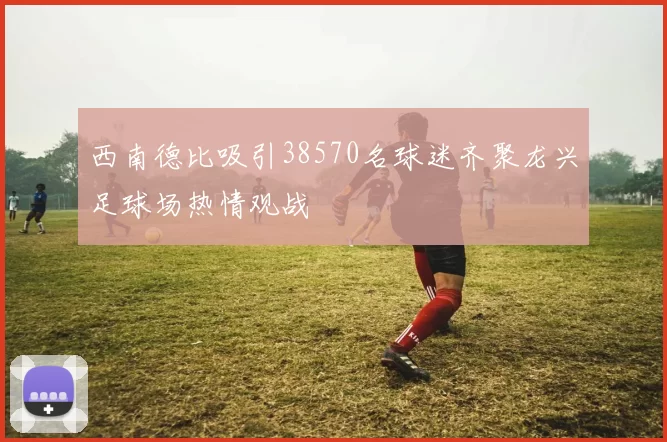 西南德比吸引38570名球迷齐聚龙兴足球场热情观战