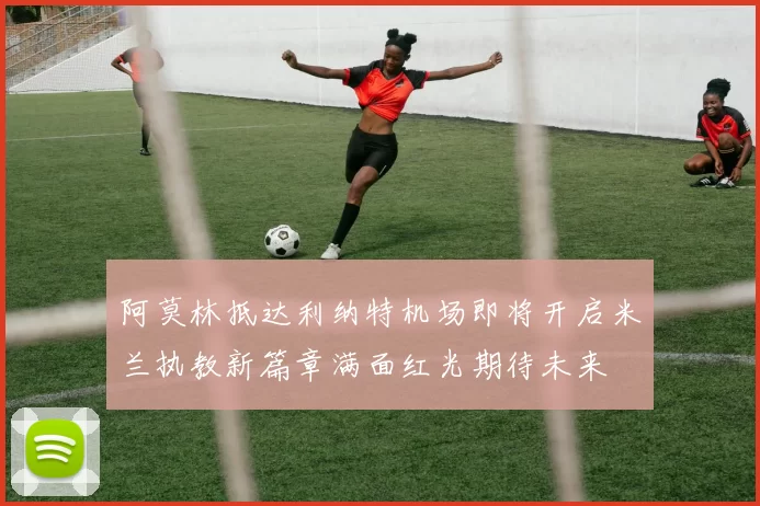 阿莫林抵达利纳特机场即将开启米兰执教新篇章满面红光期待未来