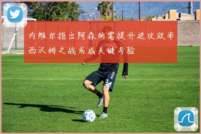 内维尔指出阿森纳需提升进攻效率西汉姆之战或成关键考验