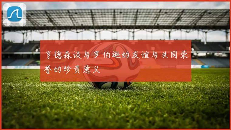 亨德森谈与罗伯逊的友谊与共同荣誉的珍贵意义