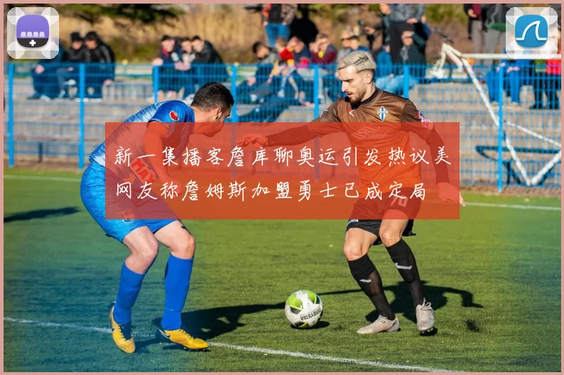 新一集播客詹库聊奥运引发热议美网友称詹姆斯加盟勇士已成定局
