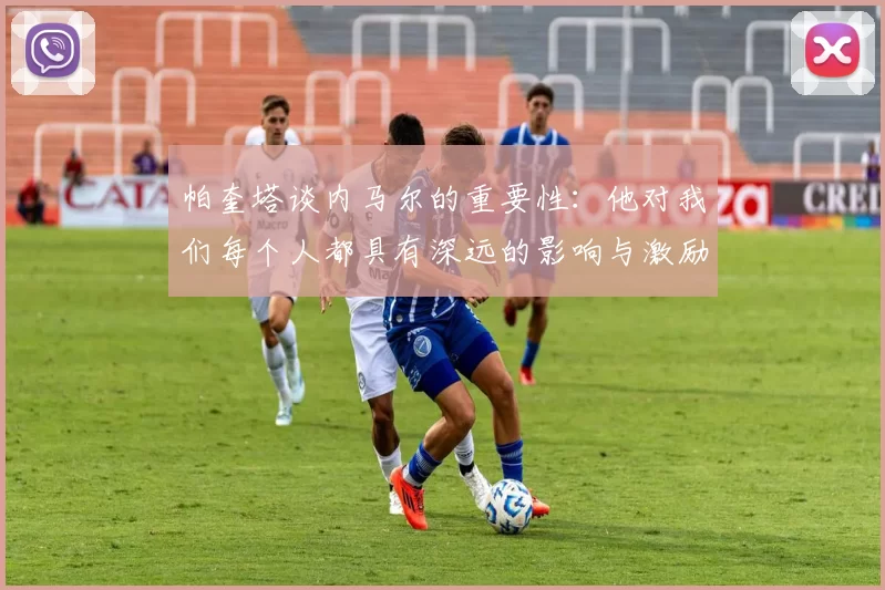 帕奎塔谈内马尔的重要性：他对我们每个人都具有深远的影响与激励