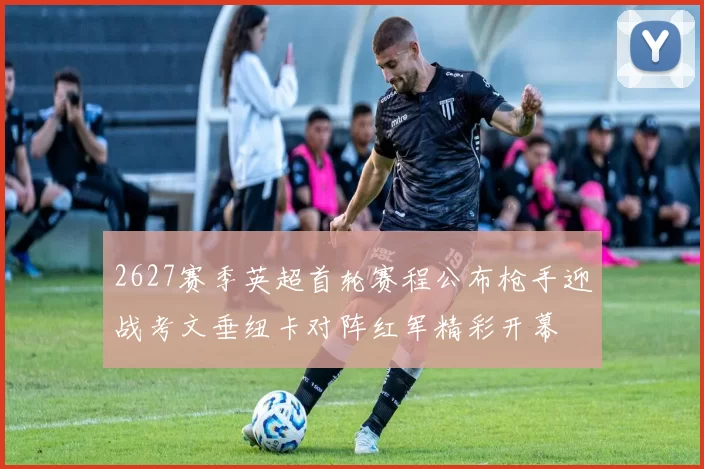 2627赛季英超首轮赛程公布枪手迎战考文垂纽卡对阵红军精彩开幕