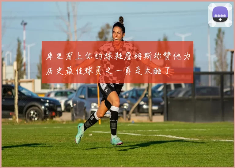 库里穿上你的球鞋詹姆斯称赞他为历史最佳球员之一真是太酷了