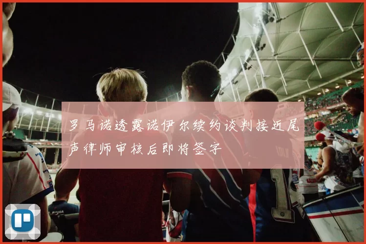 罗马诺透露诺伊尔续约谈判接近尾声律师审核后即将签字