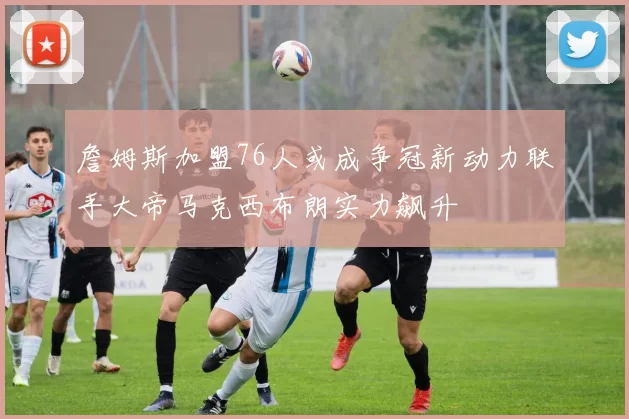 詹姆斯加盟76人或成争冠新动力联手大帝马克西布朗实力飙升