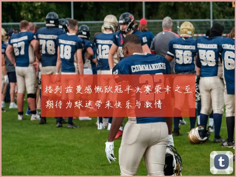 格列兹曼感慨欧冠半决赛荣幸之至期待为球迷带来快乐与激情