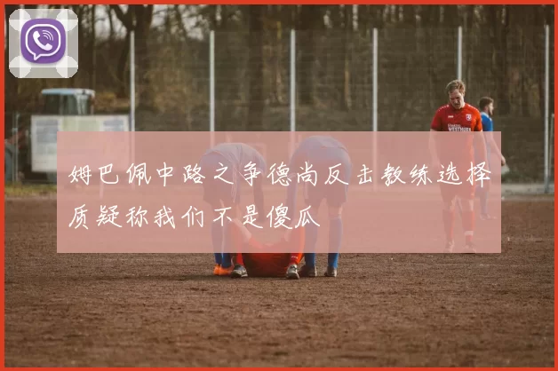 姆巴佩中路之争德尚反击教练选择质疑称我们不是傻瓜