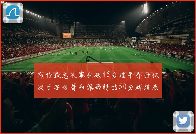 布伦森总决赛狂砍45分追平乔丹仅次于字母哥和佩蒂特的50分辉煌表现