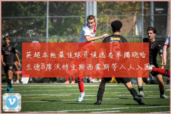 英超本轮最佳球员候选名单揭晓哈兰德B席沃特金斯西蒙斯等八人入围