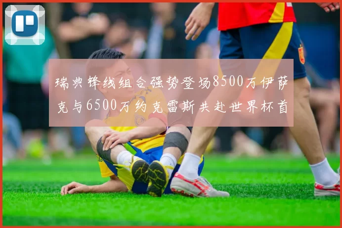 瑞典锋线组合强势登场8500万伊萨克与6500万约克雷斯共赴世界杯首秀