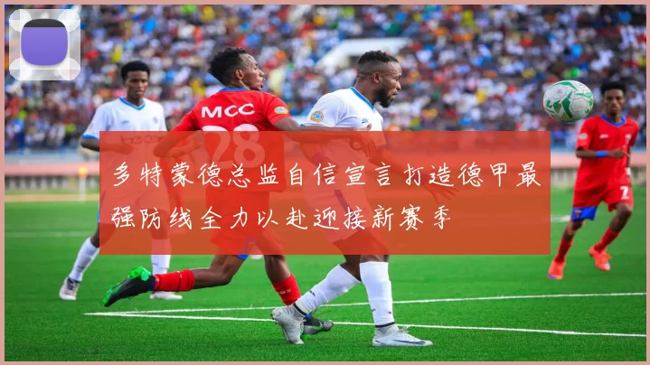 多特蒙德总监自信宣言打造德甲最强防线全力以赴迎接新赛季