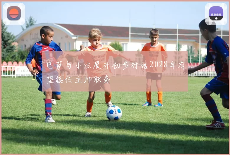 巴萨与小法展开初步对话2028年有望接任主帅职务