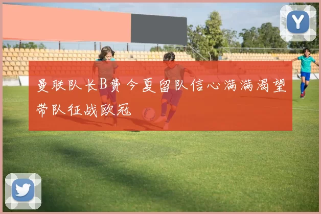 曼联队长B费今夏留队信心满满渴望带队征战欧冠