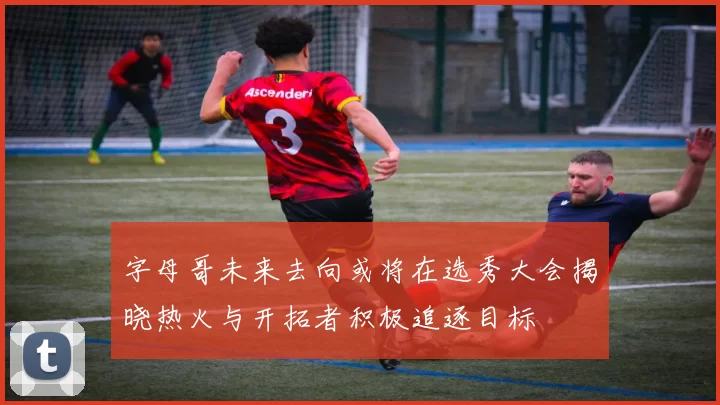 字母哥未来去向或将在选秀大会揭晓热火与开拓者积极追逐目标