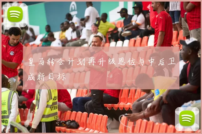 皇马转会计划再升级恩佐与中后卫成新目标