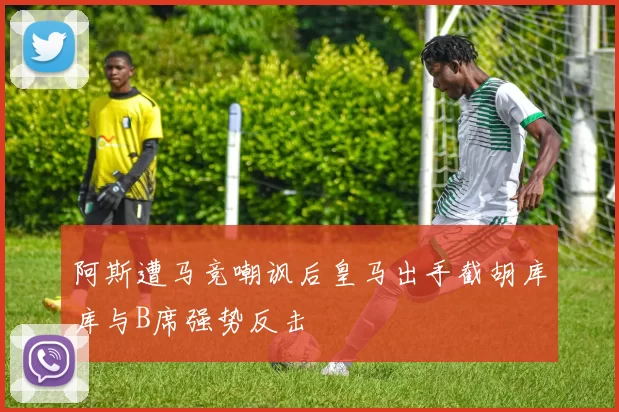 阿斯遭马竞嘲讽后皇马出手截胡库库与B席强势反击