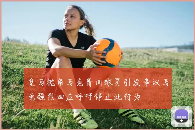 皇马挖角马竞青训球员引发争议马竞强烈回应呼吁停止此行为