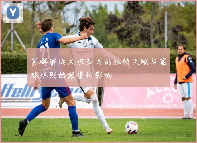 苏群解读文班亚马的独特天赋与篮球规则的颠覆性影响