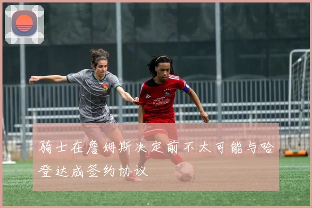 骑士在詹姆斯决定前不太可能与哈登达成签约协议